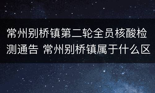 常州别桥镇第二轮全员核酸检测通告 常州别桥镇属于什么区
