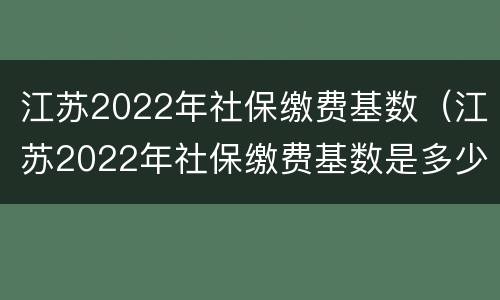 江苏2022年社保缴费基数（江苏2022年社保缴费基数是多少）