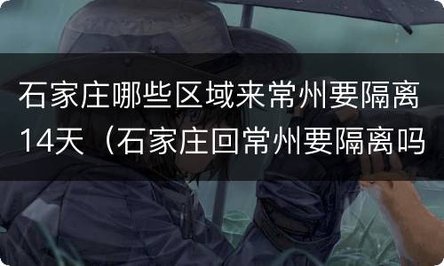 石家庄哪些区域来常州要隔离14天（石家庄回常州要隔离吗）