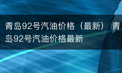 青岛92号汽油价格（最新） 青岛92号汽油价格最新
