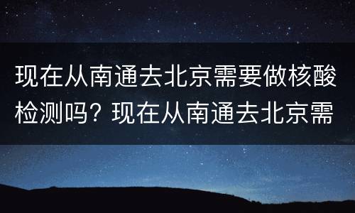 现在从南通去北京需要做核酸检测吗? 现在从南通去北京需要做核酸检测吗要隔离吗