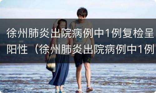 徐州肺炎出院病例中1例复检呈阳性（徐州肺炎出院病例中1例复检呈阳性正常吗）