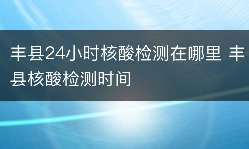丰县24小时核酸检测在哪里 丰县核酸检测时间