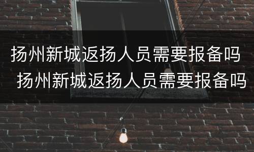 扬州新城返扬人员需要报备吗 扬州新城返扬人员需要报备吗最新