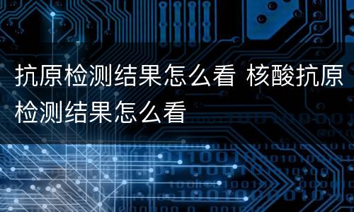 抗原检测结果怎么看 核酸抗原检测结果怎么看