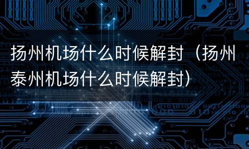 扬州机场什么时候解封（扬州泰州机场什么时候解封）