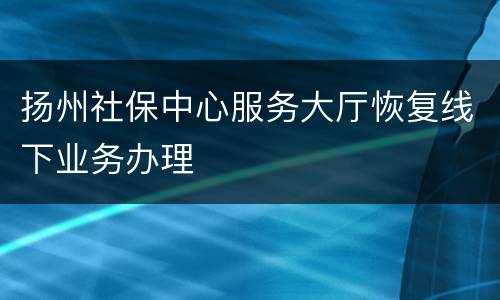 扬州社保中心服务大厅恢复线下业务办理