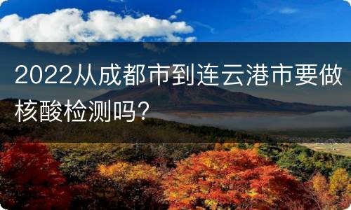 2022从成都市到连云港市要做核酸检测吗?