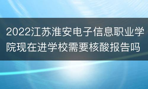 2022江苏淮安电子信息职业学院现在进学校需要核酸报告吗