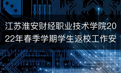 江苏淮安财经职业技术学院2022年春季学期学生返校工作安排