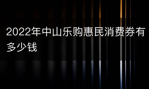 2022年中山乐购惠民消费券有多少钱