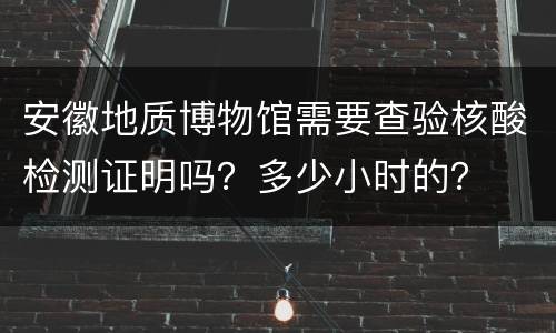 安徽地质博物馆需要查验核酸检测证明吗？多少小时的？