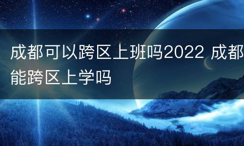 成都可以跨区上班吗2022 成都能跨区上学吗