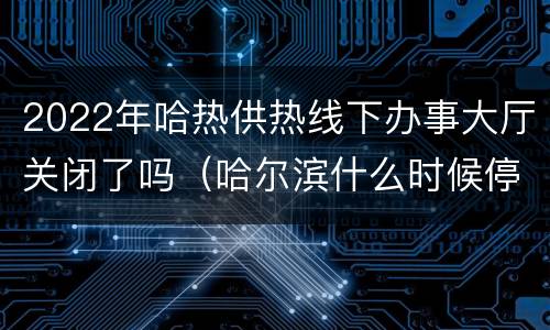 2022年哈热供热线下办事大厅关闭了吗（哈尔滨什么时候停止供热）