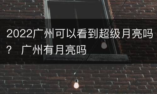 2022广州可以看到超级月亮吗？ 广州有月亮吗