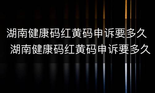湖南健康码红黄码申诉要多久 湖南健康码红黄码申诉要多久才能通过