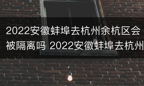 2022安徽蚌埠去杭州余杭区会被隔离吗 2022安徽蚌埠去杭州余杭区会被隔离吗今天