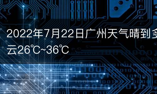 2022年7月22日广州天气晴到多云26℃~36℃