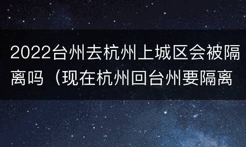 2022台州去杭州上城区会被隔离吗（现在杭州回台州要隔离吗）