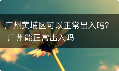广州黄埔区可以正常出入吗？ 广州能正常出入吗