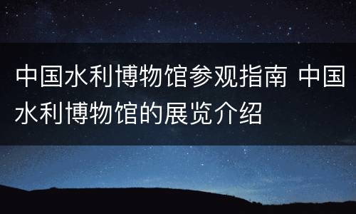 中国水利博物馆参观指南 中国水利博物馆的展览介绍