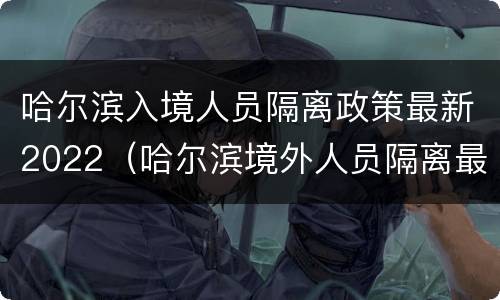 哈尔滨入境人员隔离政策最新2022（哈尔滨境外人员隔离最新政策）
