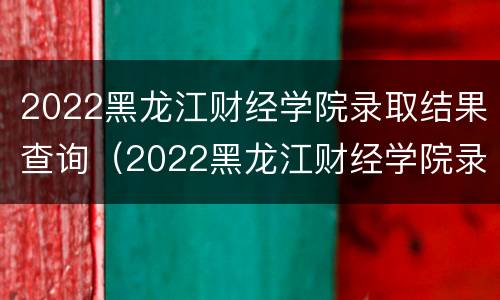 2022黑龙江财经学院录取结果查询（2022黑龙江财经学院录取结果查询官网）