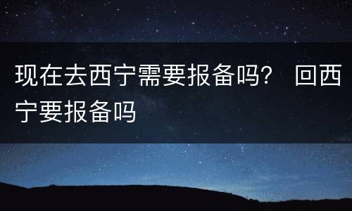现在去西宁需要报备吗？ 回西宁要报备吗