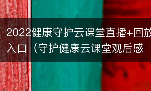 2022健康守护云课堂直播+回放入口（守护健康云课堂观后感）