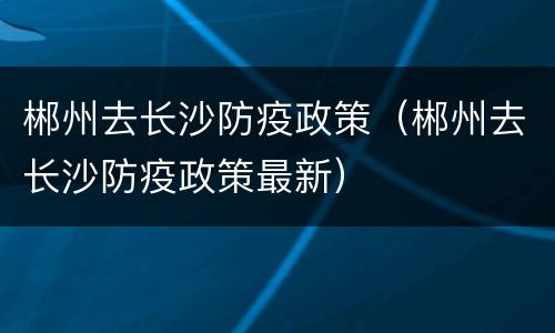 郴州去长沙防疫政策（郴州去长沙防疫政策最新）