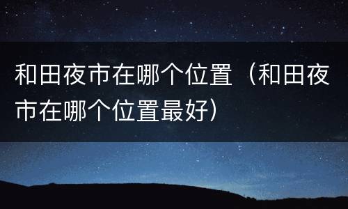 和田夜市在哪个位置（和田夜市在哪个位置最好）
