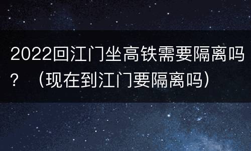 2022回江门坐高铁需要隔离吗？（现在到江门要隔离吗）