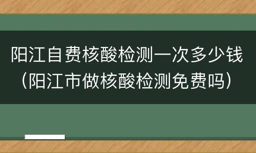 阳江自费核酸检测一次多少钱（阳江市做核酸检测免费吗）