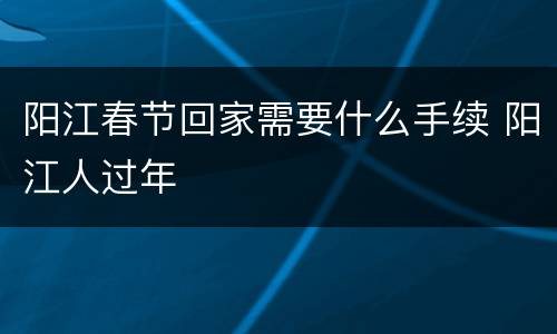 阳江春节回家需要什么手续 阳江人过年