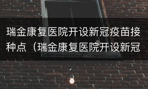 瑞金康复医院开设新冠疫苗接种点（瑞金康复医院开设新冠疫苗接种点地址）