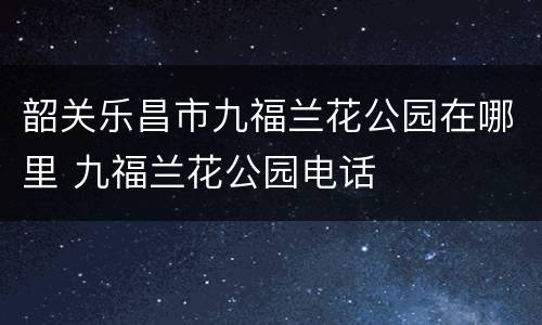 韶关乐昌市九福兰花公园在哪里 九福兰花公园电话