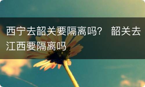 西宁去韶关要隔离吗？ 韶关去江西要隔离吗
