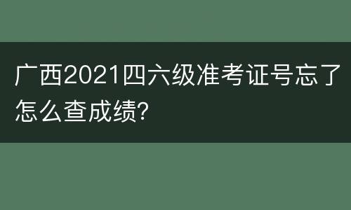 广西2021四六级准考证号忘了怎么查成绩？