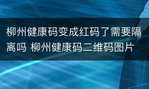 柳州健康码变成红码了需要隔离吗 柳州健康码二维码图片