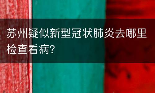 苏州疑似新型冠状肺炎去哪里检查看病？