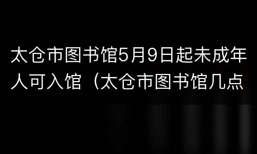 太仓市图书馆5月9日起未成年人可入馆（太仓市图书馆几点关门）