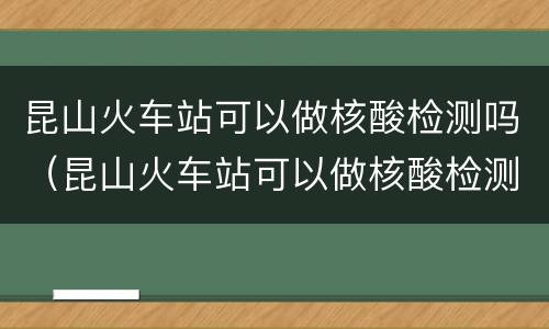 昆山火车站可以做核酸检测吗（昆山火车站可以做核酸检测吗现在）