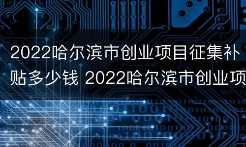 2022哈尔滨市创业项目征集补贴多少钱 2022哈尔滨市创业项目征集补贴多少钱一个月