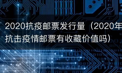 2020抗疫邮票发行量（2020年抗击疫情邮票有收藏价值吗）