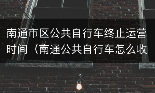 南通市区公共自行车终止运营时间（南通公共自行车怎么收费标准）