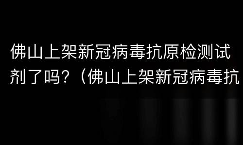 佛山上架新冠病毒抗原检测试剂了吗?（佛山上架新冠病毒抗原检测试剂了吗）