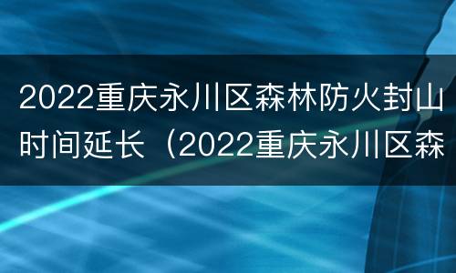 2022重庆永川区森林防火封山时间延长（2022重庆永川区森林防火封山时间延长了吗）