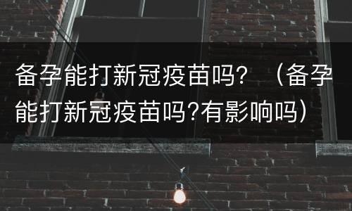 备孕能打新冠疫苗吗？（备孕能打新冠疫苗吗?有影响吗）