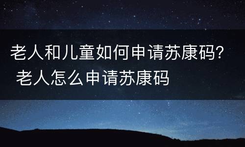 老人和儿童如何申请苏康码？ 老人怎么申请苏康码