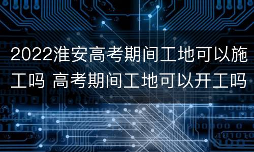 2022淮安高考期间工地可以施工吗 高考期间工地可以开工吗